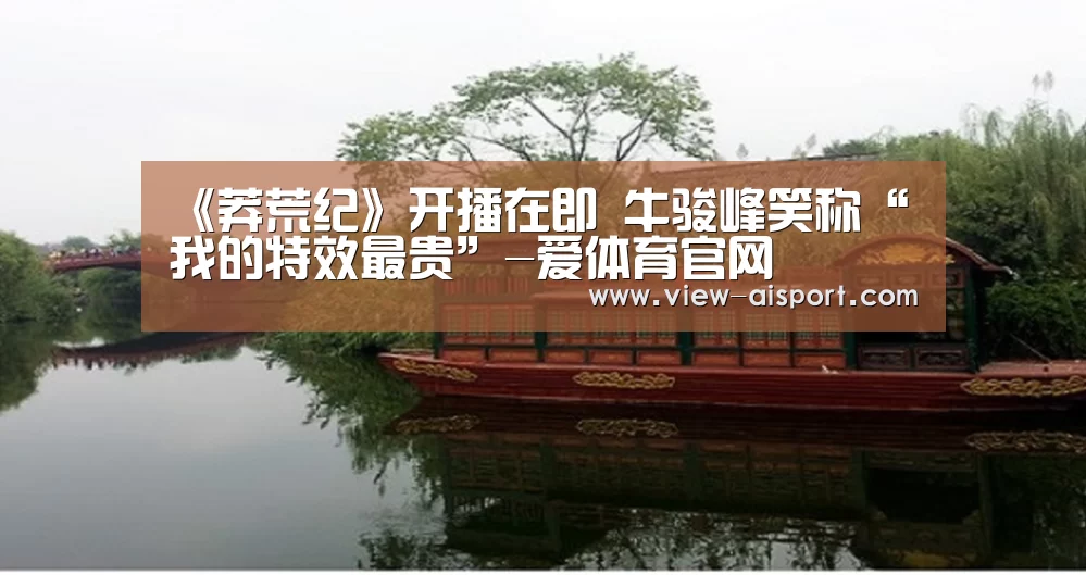 《莽荒纪》开播在即 牛骏峰笑称“我的特效最贵”-爱体育官网(图2) 爱体育